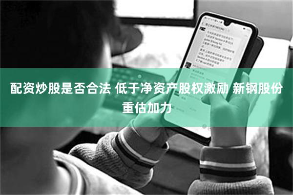配资炒股是否合法 低于净资产股权激励 新钢股份重估加力