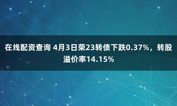 在线配资查询 4月3日荣23转债下跌0.37%，转股溢价率14.15%