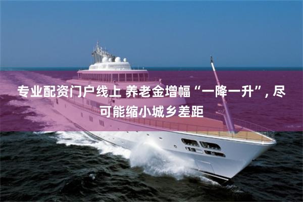 专业配资门户线上 养老金增幅“一降一升”, 尽可能缩小城乡差距