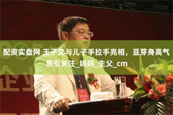 配资实盘网 王子文与儿子手拉手亮相，豆芽身高气质引关注_妈妈_生父_cm