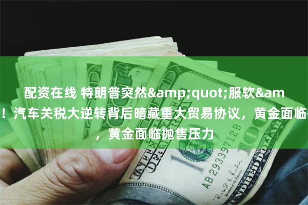 配资在线 特朗普突然&quot;服软&quot;！汽车关税大逆转背后暗藏重大贸易协议，黄金面临抛售压力