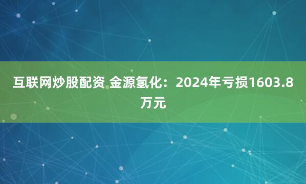 互联网炒股配资 金源氢化：2024年亏损1603.8万元
