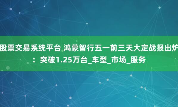 股票交易系统平台 鸿蒙智行五一前三天大定战报出炉：突破1.25万台_车型_市场_服务