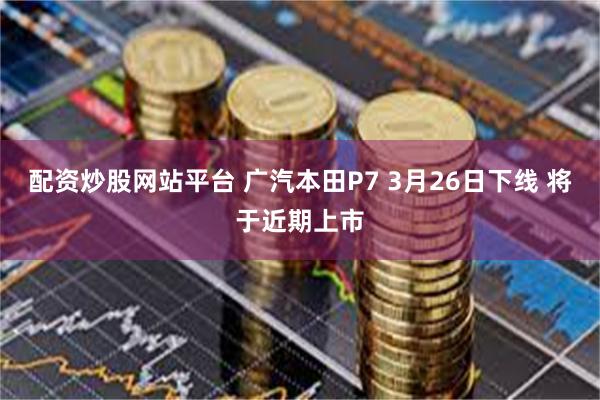配资炒股网站平台 广汽本田P7 3月26日下线 将于近期上市