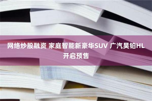 网络炒股融资 家庭智能新豪华SUV 广汽昊铂HL开启预售