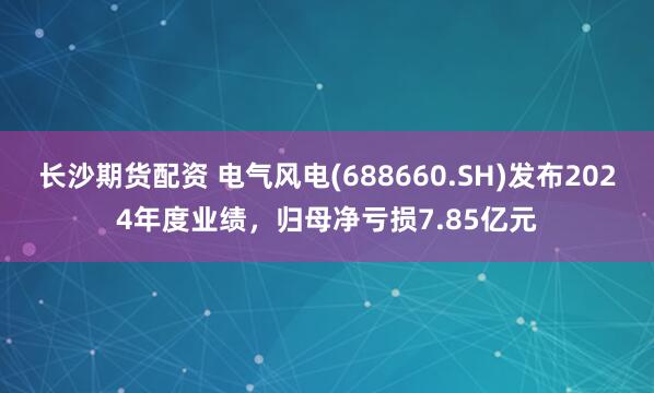 长沙期货配资 电气风电(688660.SH)发布2024年度业绩，归母净亏损7.85亿元