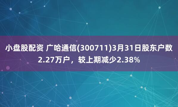 小盘股配资 广哈通信(300711)3月31日股东户数2.27万户，较上期减少2.38%