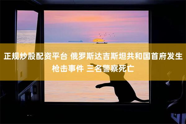 正规炒股配资平台 俄罗斯达吉斯坦共和国首府发生枪击事件 三名警察死亡