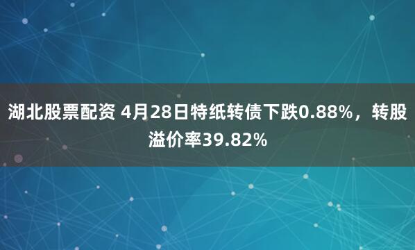 湖北股票配资 4月28日特纸转债下跌0.88%，转股溢价率39.82%