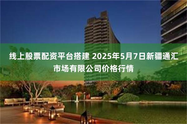 线上股票配资平台搭建 2025年5月7日新疆通汇市场有限公司价格行情