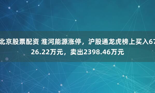 北京股票配资 淮河能源涨停，沪股通龙虎榜上买入6726.22万元，卖出2398.46万元