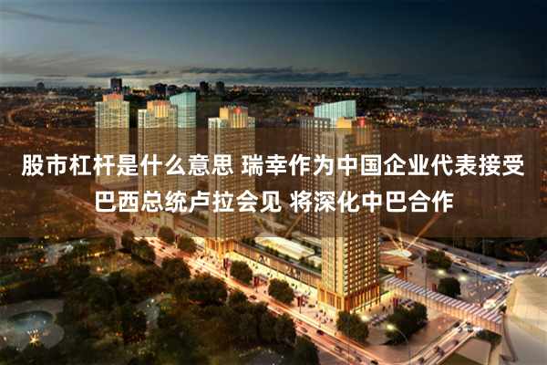 股市杠杆是什么意思 瑞幸作为中国企业代表接受巴西总统卢拉会见 将深化中巴合作