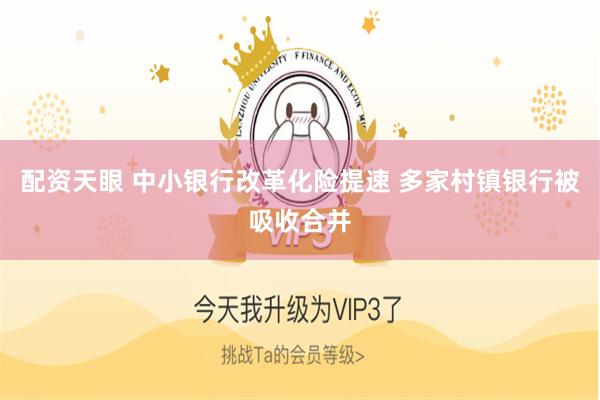 配资天眼 中小银行改革化险提速 多家村镇银行被吸收合并