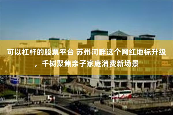 可以杠杆的股票平台 苏州河畔这个网红地标升级，千树聚焦亲子家庭消费新场景