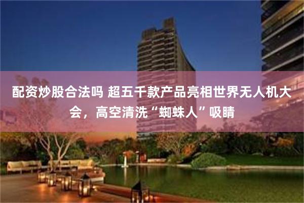 配资炒股合法吗 超五千款产品亮相世界无人机大会，高空清洗“蜘蛛人”吸睛