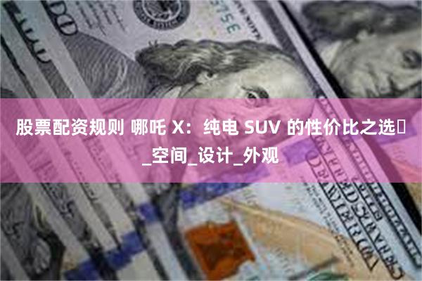 股票配资规则 哪吒 X：纯电 SUV 的性价比之选​_空间_设计_外观