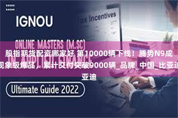 股指期货配资哪家好 第10000辆下线！腾势N9成现象级爆品，累计交付突破9000辆_品牌_中国_比亚迪