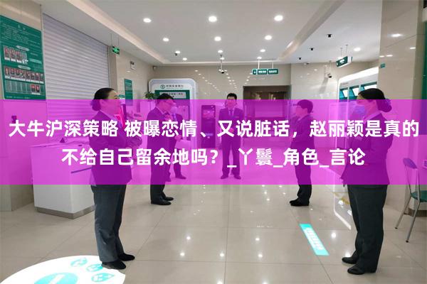 大牛沪深策略 被曝恋情、又说脏话，赵丽颖是真的不给自己留余地吗？_丫鬟_角色_言论