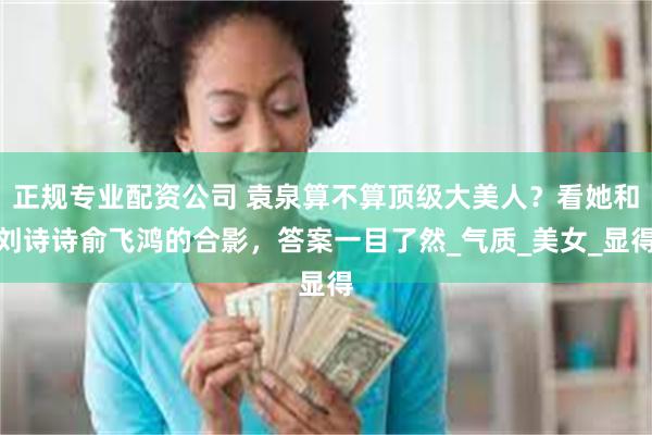 正规专业配资公司 袁泉算不算顶级大美人？看她和刘诗诗俞飞鸿的合影，答案一目了然_气质_美女_显得