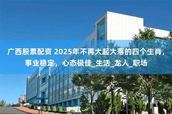 广西股票配资 2025年不再大起大落的四个生肖，事业稳定，心态极佳_生活_龙人_职场