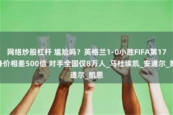 网络炒股杠杆 尴尬吗？英格兰1-0小胜FIFA第173 身价相差500倍 对手全国仅8万人_马杜埃凯_安道尔_凯恩