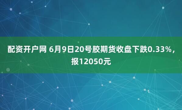 配资开户网 6月9日20号胶期货收盘下跌0.33%，报12050元