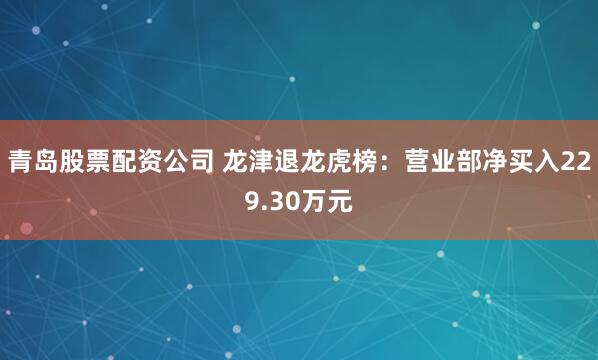 青岛股票配资公司 龙津退龙虎榜：营业部净买入229.30万元