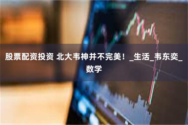股票配资投资 北大韦神并不完美！_生活_韦东奕_数学