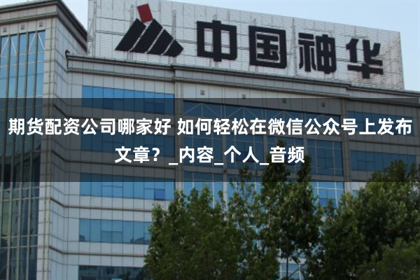 期货配资公司哪家好 如何轻松在微信公众号上发布文章？_内容_个人_音频