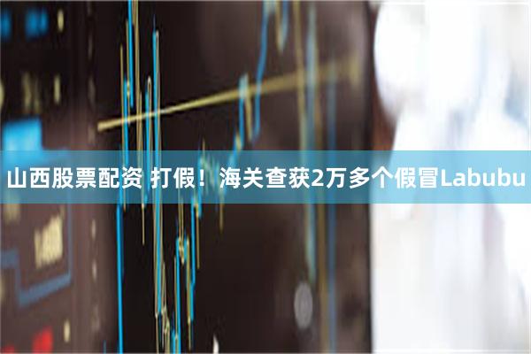 山西股票配资 打假！海关查获2万多个假冒Labubu