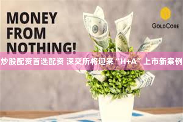 炒股配资首选配资 深交所将迎来“H+A”上市新案例