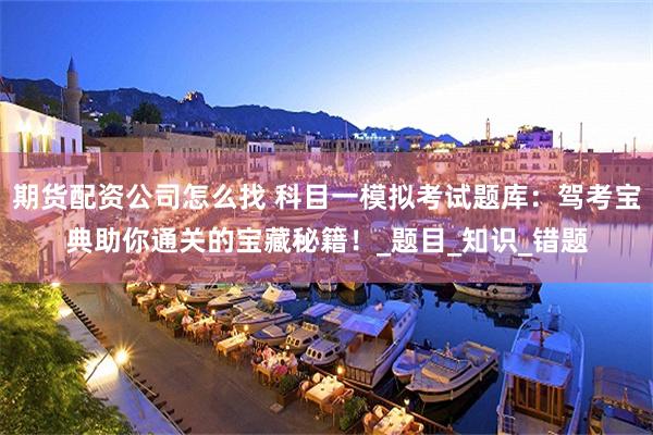 期货配资公司怎么找 科目一模拟考试题库：驾考宝典助你通关的宝藏秘籍！_题目_知识_错题