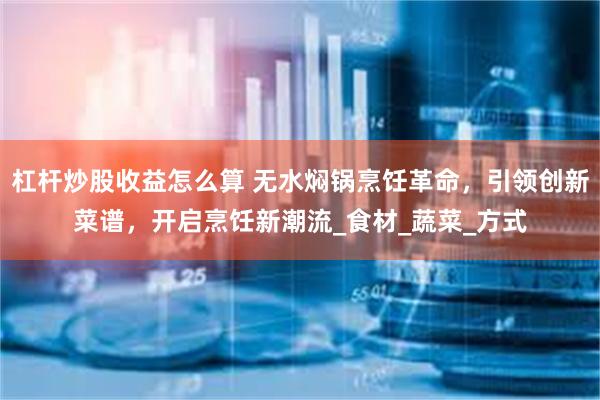 杠杆炒股收益怎么算 无水焖锅烹饪革命，引领创新菜谱，开启烹饪新潮流_食材_蔬菜_方式