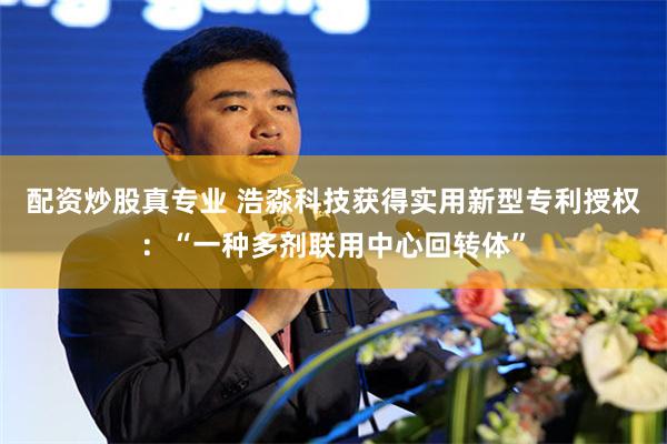 配资炒股真专业 浩淼科技获得实用新型专利授权：“一种多剂联用中心回转体”